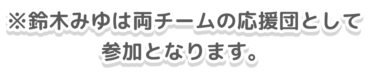 鈴木みゆは両チームの応援団として参加となります。