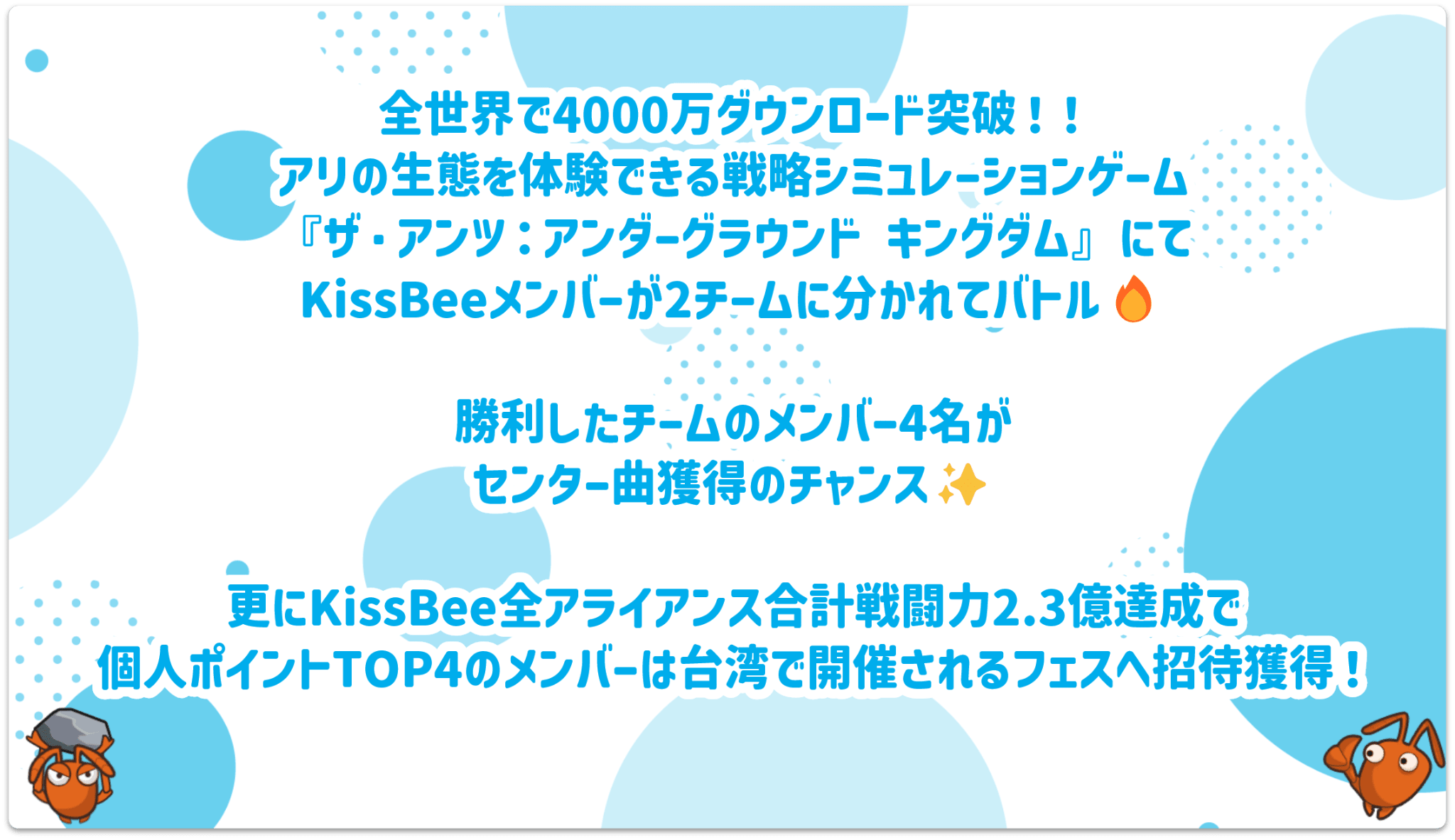 全世界で4000万ダウンロード突破！アリの生態を体験できる戦略シミュレーションゲーム『ザ・アンツ アンダーグラウンドキングダム』にてKissBeeメンバーが2チームに分かれてバトル！勝利したチームのメンバー4名がセンター曲獲得のチャンス！さらにKissBee全アライアンス合計戦力2.3億達成で個人ポイントTOP4のメンバーは台湾で開催されるフェスへ招待獲得！